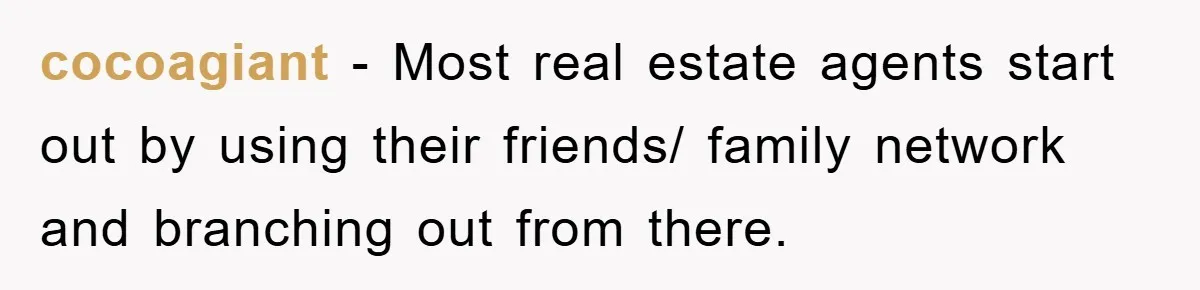 cocoagiant − Most real estate agents start out by using their friends/ family network and branching out from there.