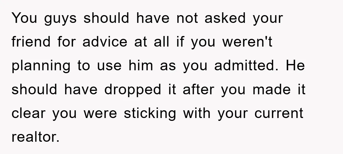 You guys should have not asked your friend for advice at all if you weren't planning to use him as you admitted. He should have dropped it after you made...