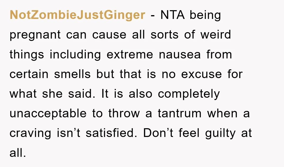 NotZombieJustGinger − NTA being pregnant can cause all sorts of weird things including extreme nausea from certain smells but that is no excuse for what she said. It is also...