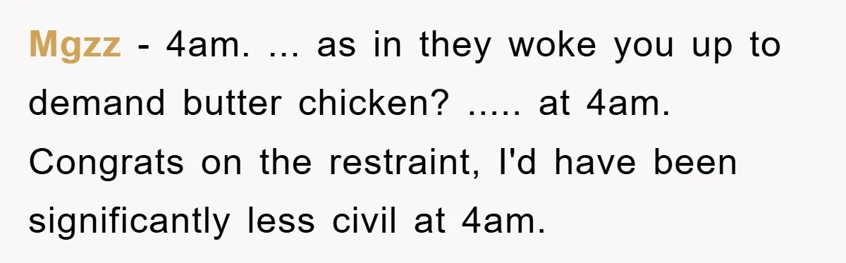 Mgzz − 4am. ... as in they woke you up to demand butter chicken? ..... at 4am. Congrats on the restraint, I'd have been significantly less civil at 4am.