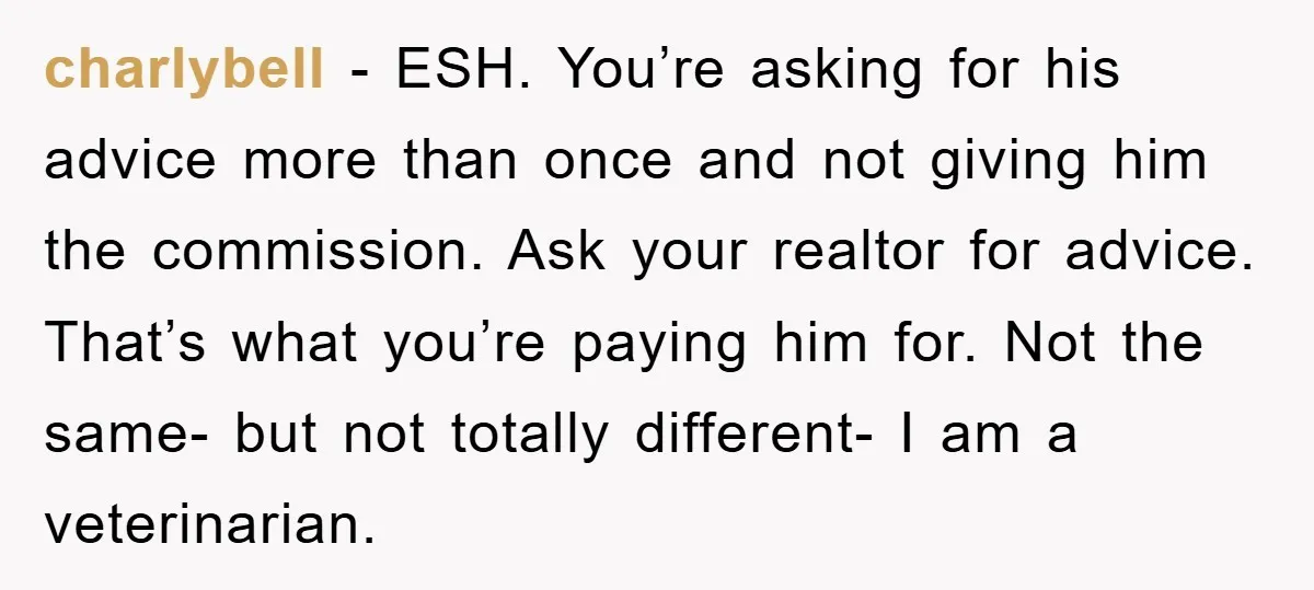charlybell − ESH. You’re asking for his advice more than once and not giving him the commission. Ask your realtor for advice. That’s what you’re paying him for. Not the...