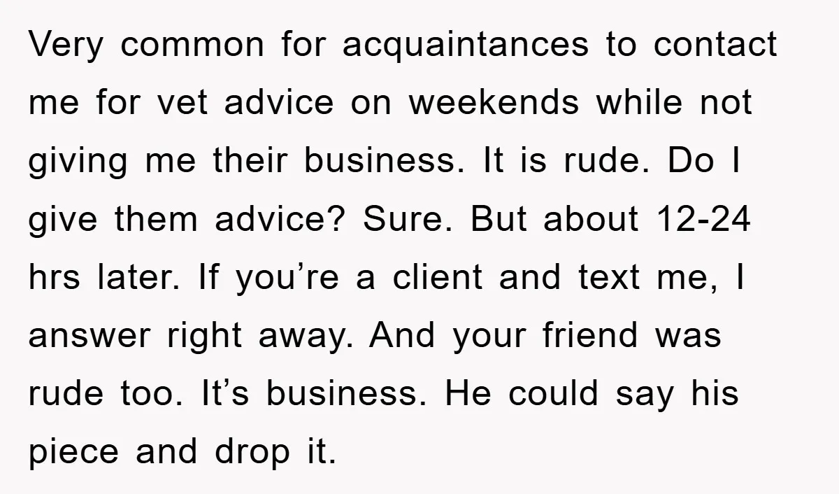 Very common for acquaintances to contact me for vet advice on weekends while not giving me their business. It is rude. Do I give them advice? Sure. But about 12-24...