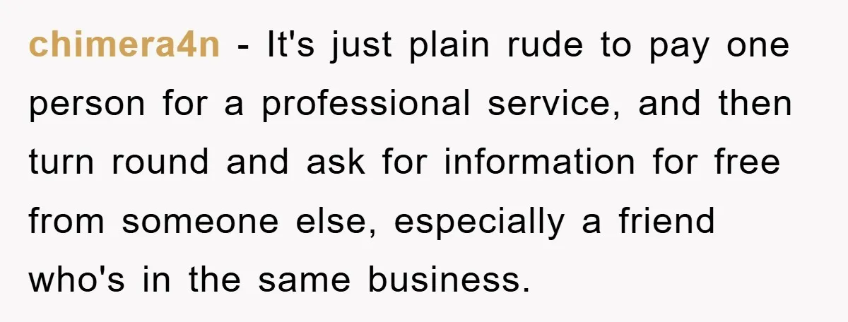 chimera4n − It's just plain rude to pay one person for a professional service, and then turn round and ask for information for free from someone else, especially a friend...