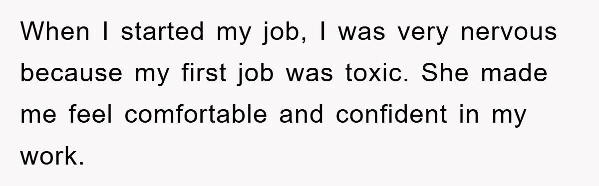 When I started my job, I was very nervous because my first job was toxic. She made me feel comfortable and confident in my work.