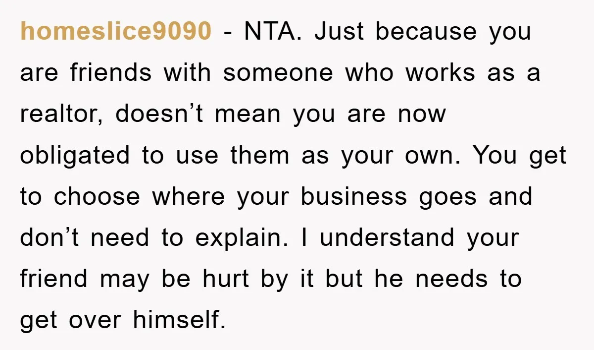 homeslice9090 − NTA. Just because you are friends with someone who works as a realtor, doesn’t mean you are now obligated to use them as your own. You get to...