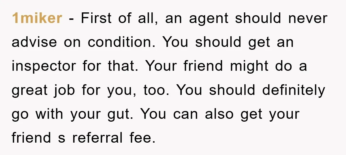 1miker − First of all, an agent should never advise on condition. You should get an inspector for that. Your friend might do a great job for you, too. You...