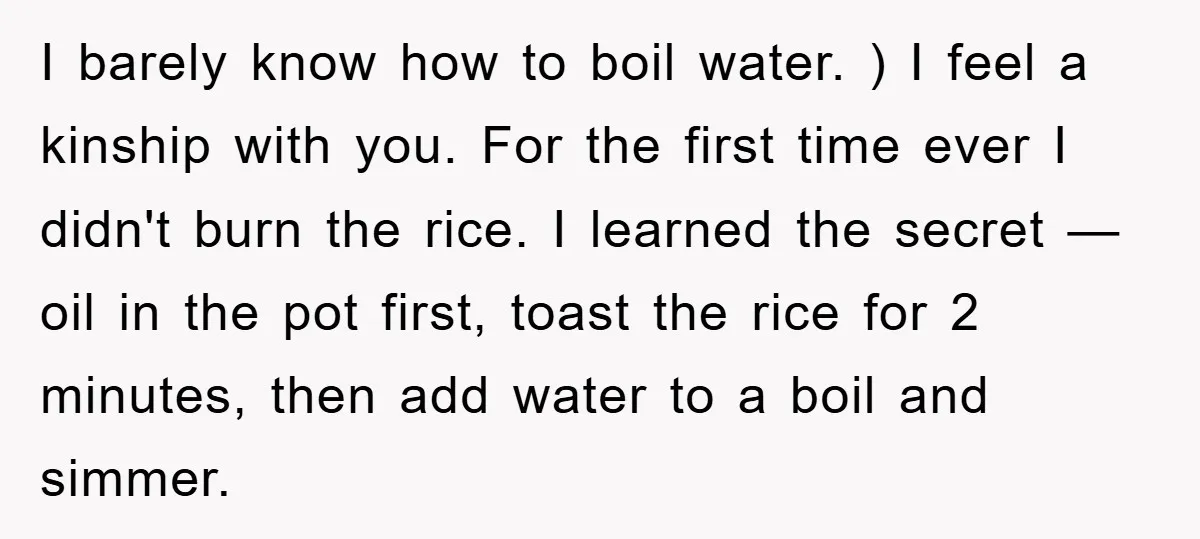 I barely know how to boil water. ) I feel a kinship with you. For the first time ever I didn't burn the rice. I learned the secret — oil...