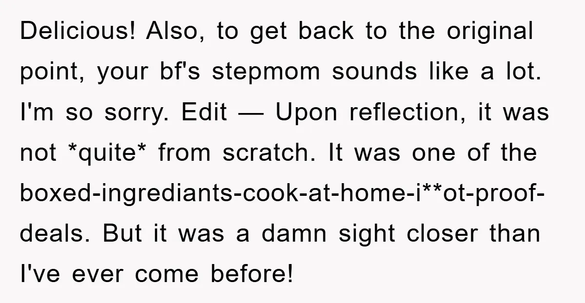 Delicious! Also, to get back to the original point, your bf's stepmom sounds like a lot. I'm so sorry. Edit — Upon reflection, it was not *quite* from scratch. It...