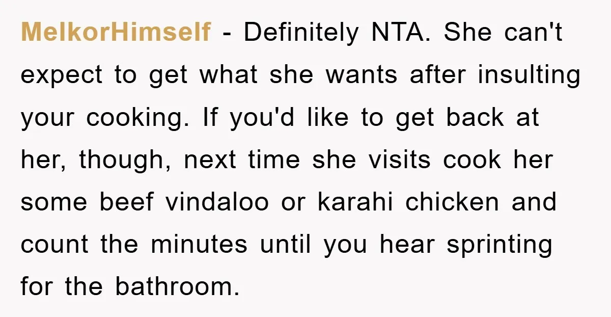 MelkorHimself − Definitely NTA. She can't expect to get what she wants after insulting your cooking. If you'd like to get back at her, though, next time she visits cook...