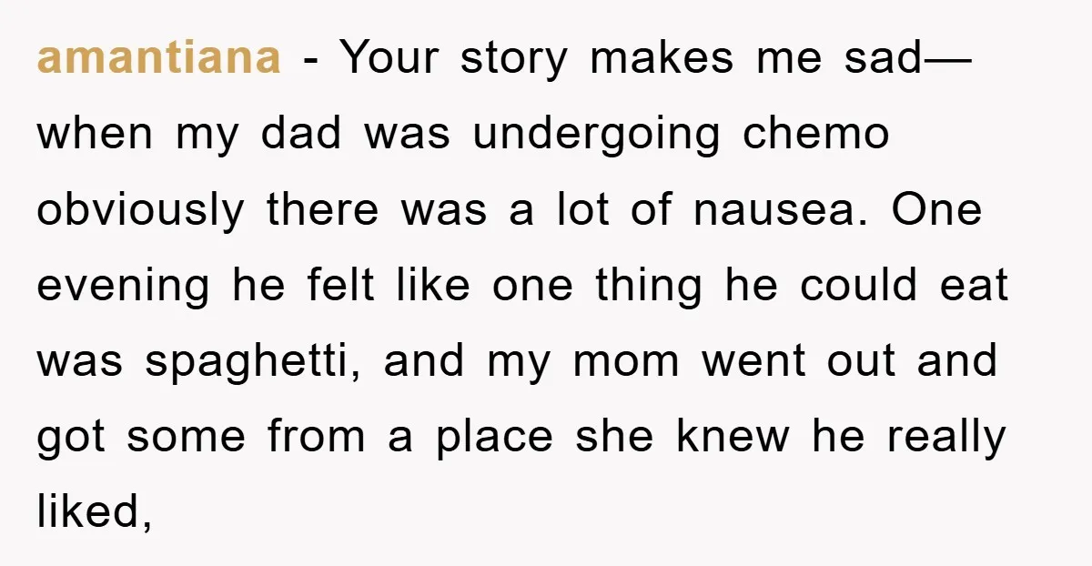 amantiana − Your story makes me sad—when my dad was undergoing chemo obviously there was a lot of nausea. One evening he felt like one thing he could eat was...