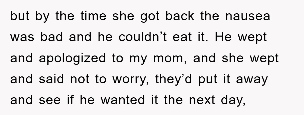 but by the time she got back the nausea was bad and he couldn’t eat it. He wept and apologized to my mom, and she wept and said not to...