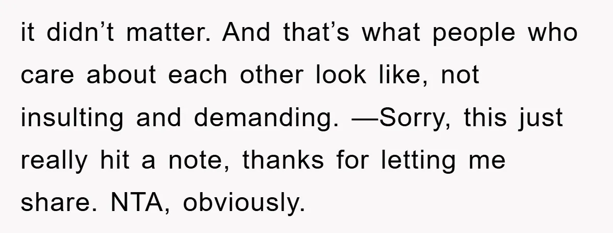 it didn’t matter. And that’s what people who care about each other look like, not insulting and demanding. —Sorry, this just really hit a note, thanks for letting me share....