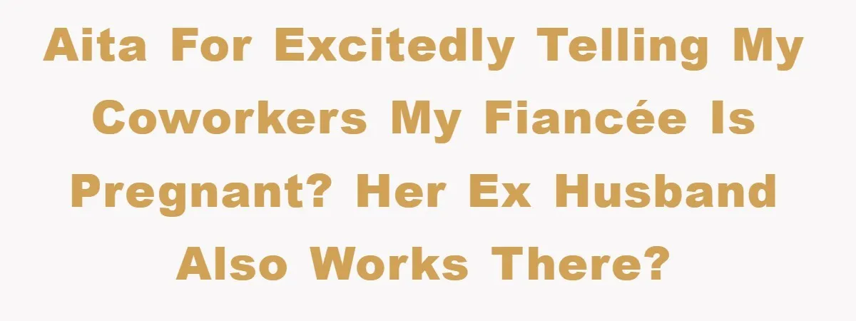 AITA for excitedly telling my coworkers my fiancée is pregnant? Her ex husband also works there?