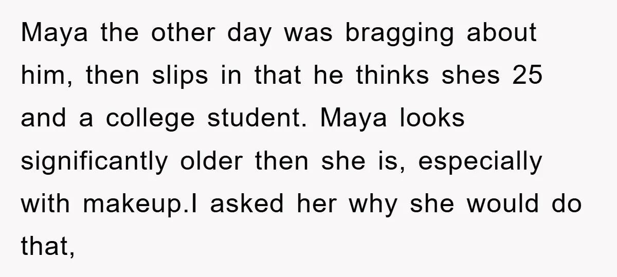 Maya the other day was bragging about him, then slips in that he thinks shes 25 and a college student. Maya looks significantly older then she is, especially with makeup.I...