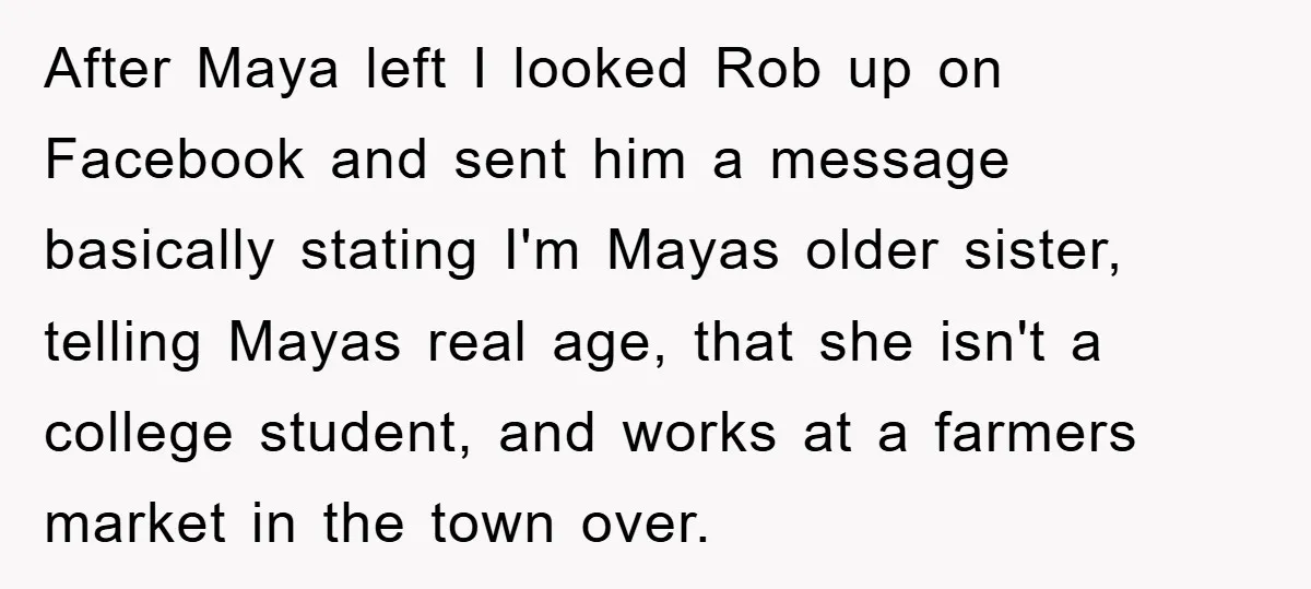 After Maya left I looked Rob up on Facebook and sent him a message basically stating I'm Mayas older sister, telling Mayas real age, that she isn't a college student,...