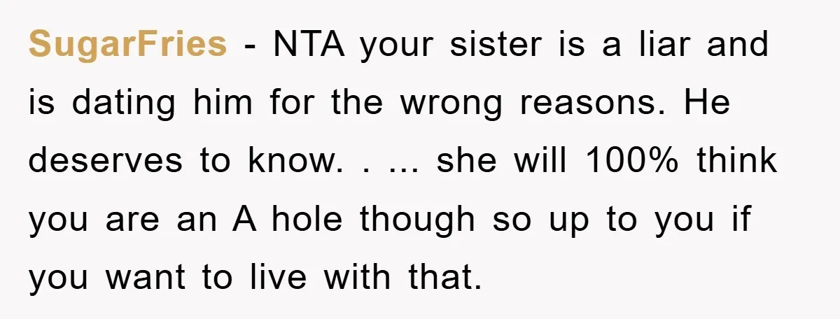 SugarFries − NTA your sister is a liar and is dating him for the wrong reasons. He deserves to know. . ... she will 100% think you are an A...