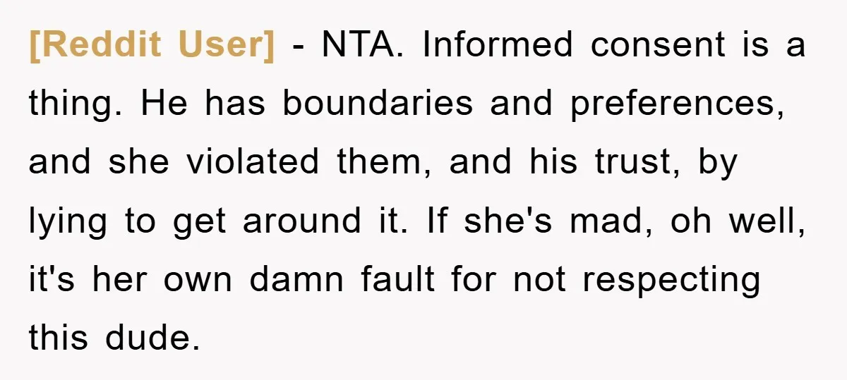 [Reddit User] − NTA. Informed consent is a thing. He has boundaries and preferences, and she violated them, and his trust, by lying to get around it. If she's mad,...