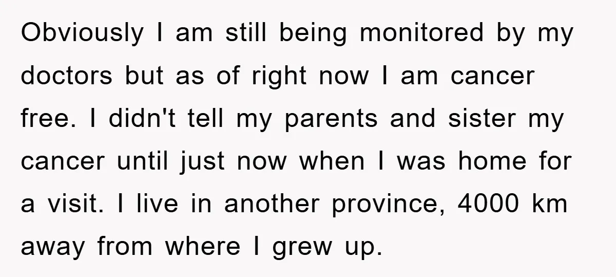 Obviously I am still being monitored by my doctors but as of right now I am cancer free. I didn't tell my parents and sister my cancer until just now...