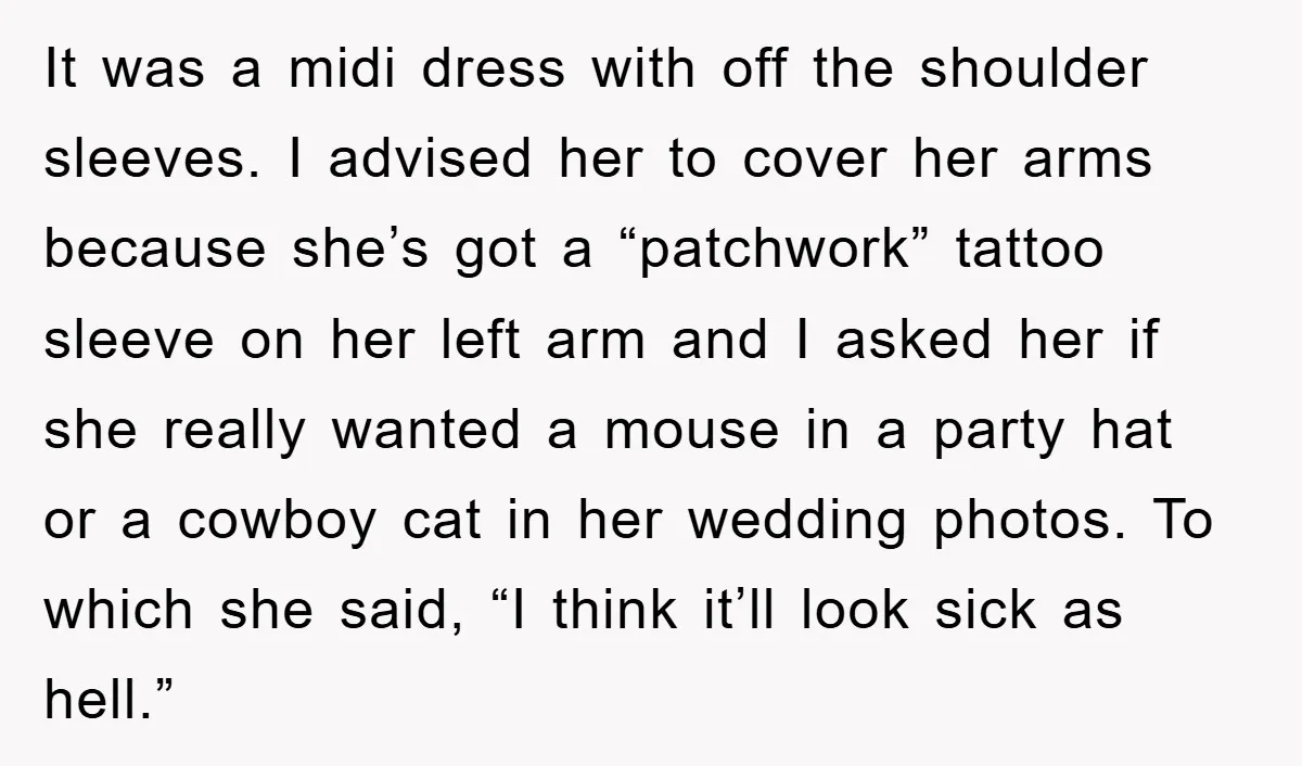 It was a midi dress with off the shoulder sleeves. I advised her to cover her arms because she’s got a “patchwork” tattoo sleeve on her left arm and I...
