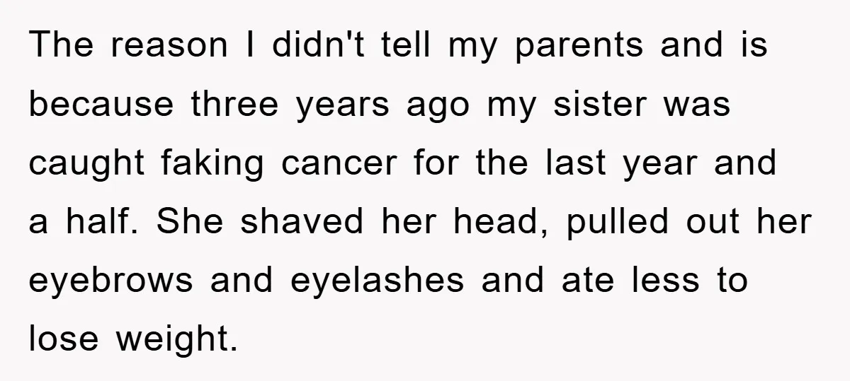 The reason I didn't tell my parents and is because three years ago my sister was caught faking cancer for the last year and a half. She shaved her head,...