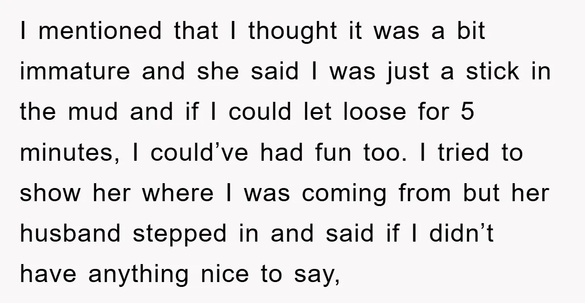 I mentioned that I thought it was a bit immature and she said I was just a stick in the mud and if I could let loose for 5 minutes,...