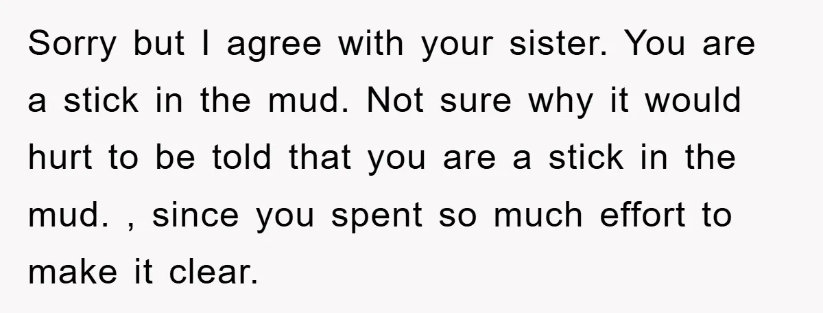 Sorry but I agree with your sister. You are a stick in the mud. Not sure why it would hurt to be told that you are a stick in the...