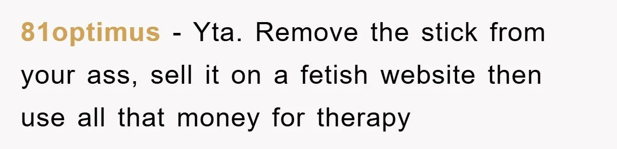 81optimus − Yta. Remove the stick from your ass, sell it on a fetish website then use all that money for therapy