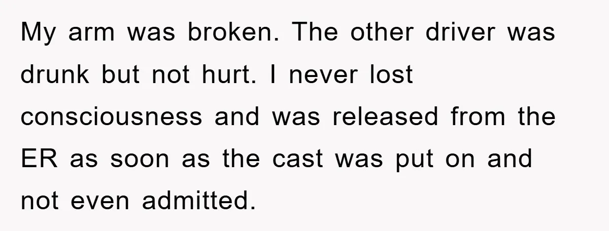 My arm was broken. The other driver was drunk but not hurt. I never lost consciousness and was released from the ER as soon as the cast was put on...