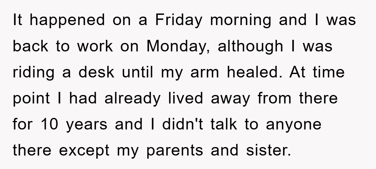 It happened on a Friday morning and I was back to work on Monday, although I was riding a desk until my arm healed. At time point I had already...