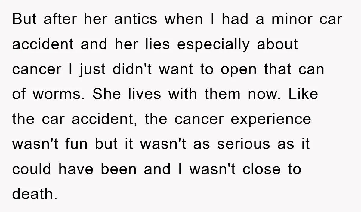 But after her antics when I had a minor car accident and her lies especially about cancer I just didn't want to open that can of worms. She lives with...