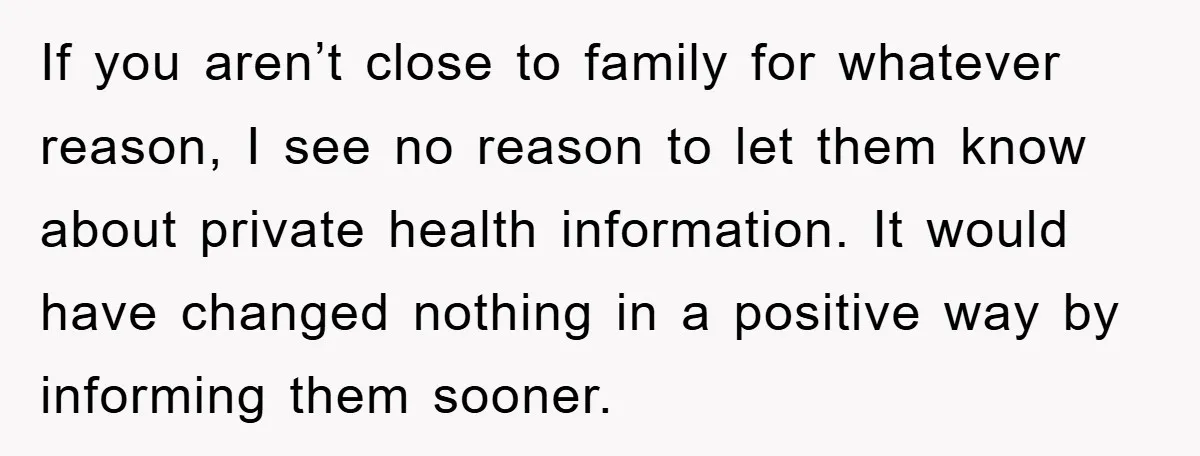 If you aren’t close to family for whatever reason, I see no reason to let them know about private health information. It would have changed nothing in a positive way...