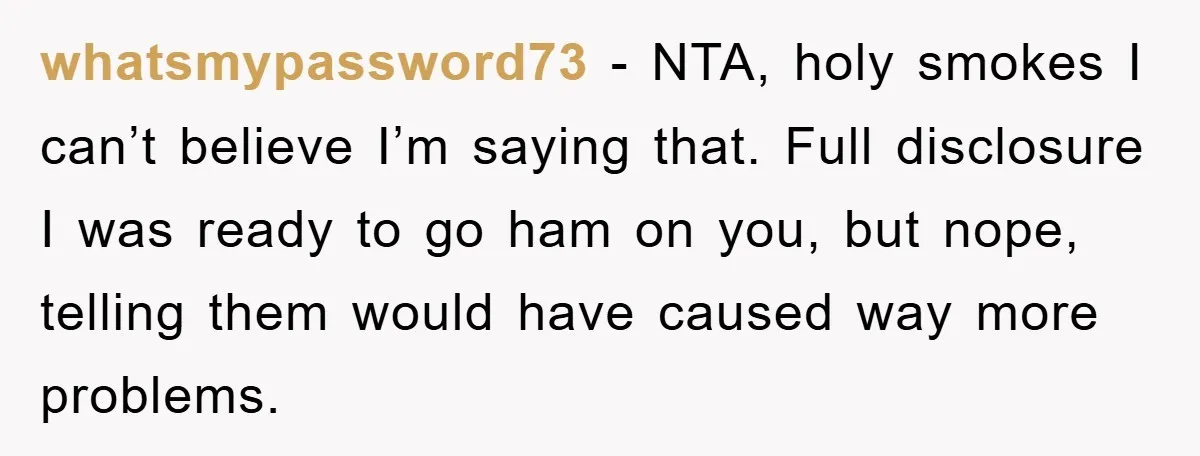 whatsmypassword73 − NTA, holy smokes I can’t believe I’m saying that. Full disclosure I was ready to go ham on you, but nope, telling them would have caused way more...