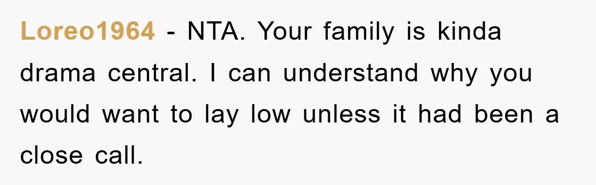 Loreo1964 − NTA. Your family is kinda drama central. I can understand why you would want to lay low unless it had been a close call.