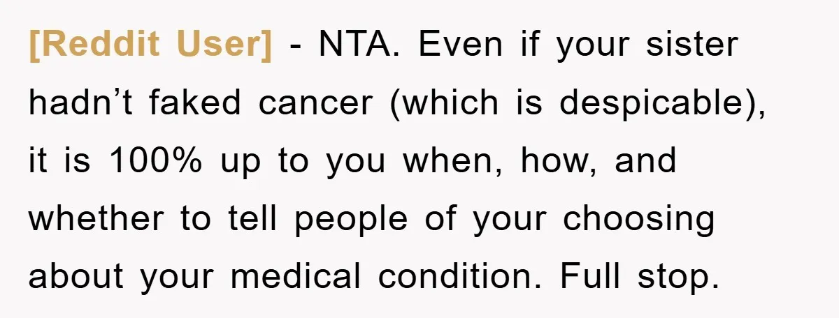 [Reddit User] − NTA. Even if your sister hadn’t faked cancer (which is despicable), it is 100% up to you when, how, and whether to tell people of your choosing...