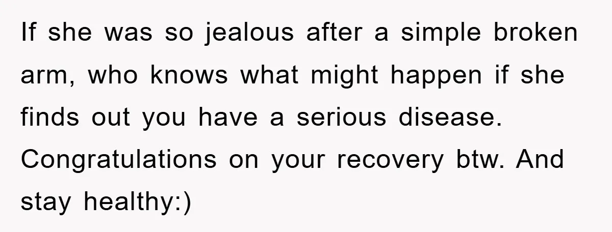 If she was so jealous after a simple broken arm, who knows what might happen if she finds out you have a serious disease. Congratulations on your recovery btw. And...