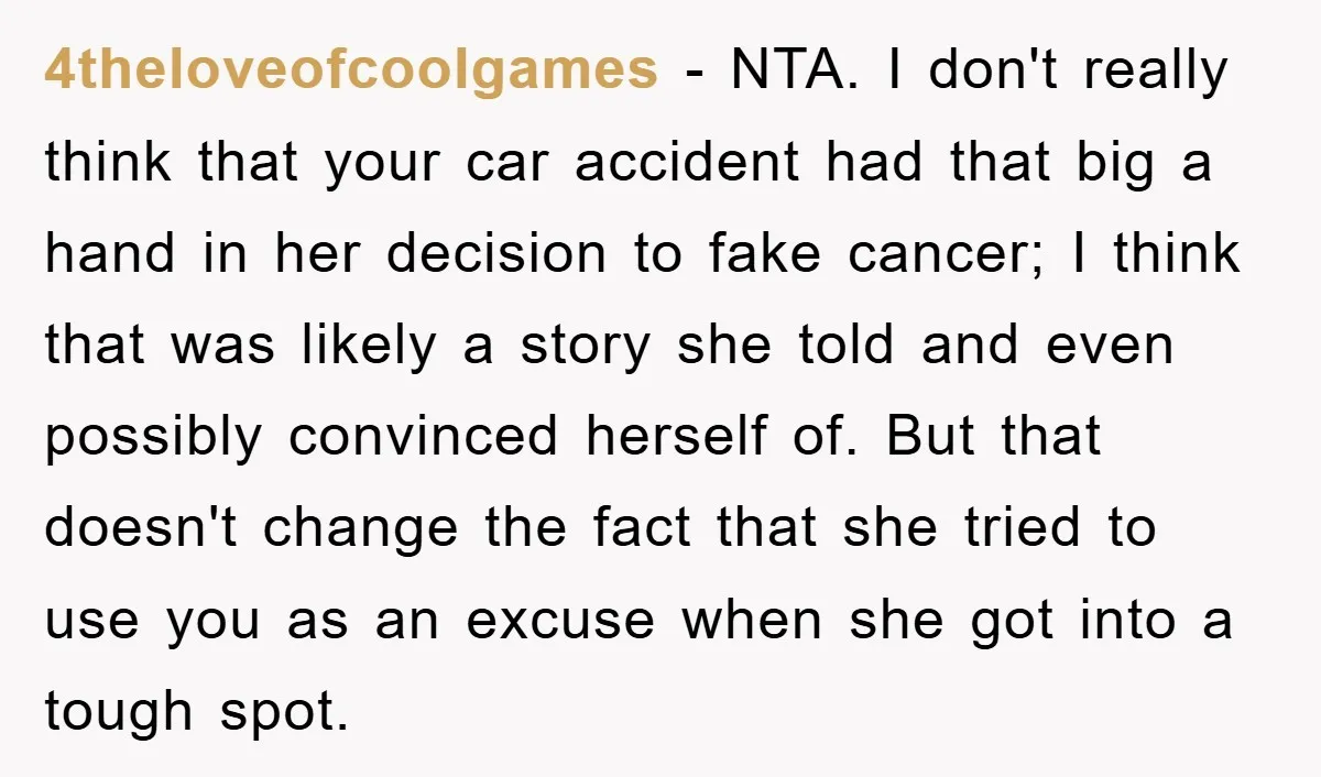 4theloveofcoolgames − NTA. I don't really think that your car accident had that big a hand in her decision to fake cancer; I think that was likely a story she...