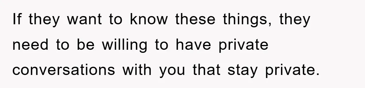 If they want to know these things, they need to be willing to have private conversations with you that stay private.