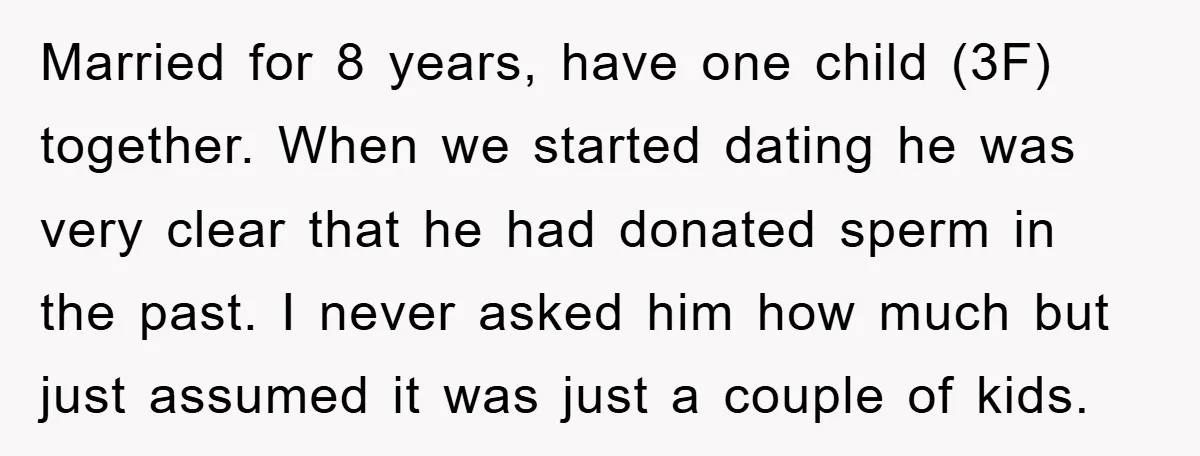 Married for 8 years, have one child (3F) together. When we started dating he was very clear that he had donated sperm in the past. I never asked him how...