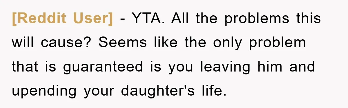 [Reddit User] − YTA. All the problems this will cause? Seems like the only problem that is guaranteed is you leaving him and upending your daughter's life.