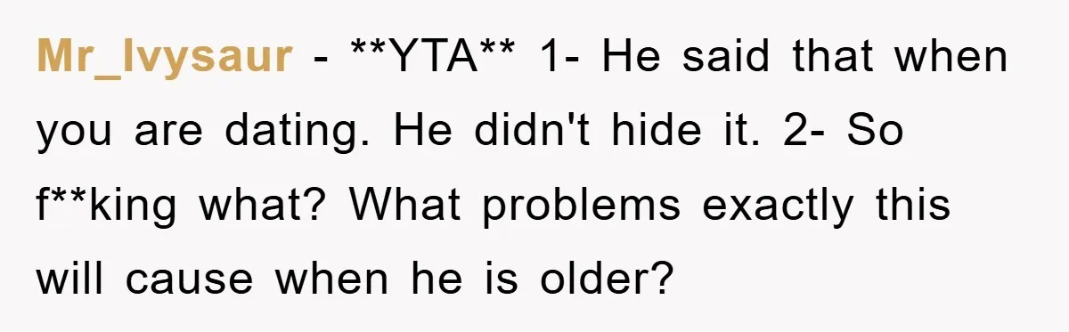 Mr_Ivysaur − **YTA** 1- He said that when you are dating. He didn't hide it. 2- So f**king what? What problems exactly this will cause when he is older?