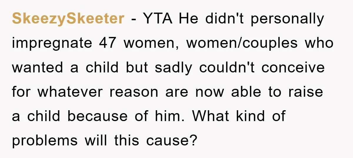 SkeezySkeeter − YTA He didn't personally impregnate 47 women, women/couples who wanted a child but sadly couldn't conceive for whatever reason are now able to raise a child because of...