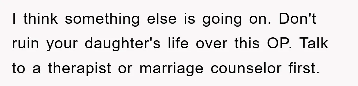 I think something else is going on. Don't ruin your daughter's life over this OP. Talk to a therapist or marriage counselor first.