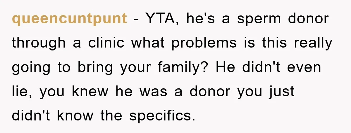 queencuntpunt − YTA, he's a sperm donor through a clinic what problems is this really going to bring your family? He didn't even lie, you knew he was a donor...