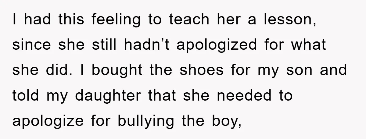 I had this feeling to teach her a lesson, since she still hadn’t apologized for what she did. I bought the shoes for my son and told my daughter that...