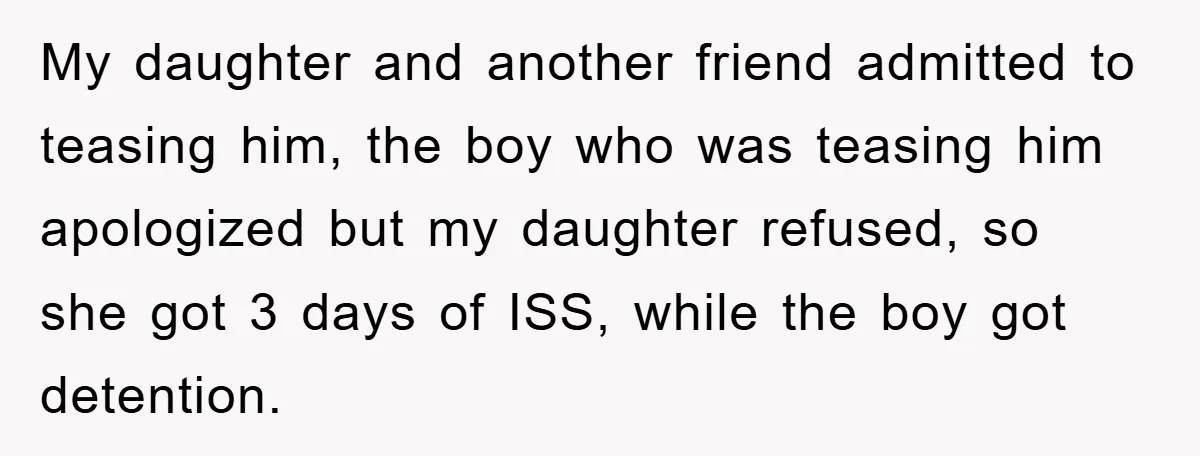 My daughter and another friend admitted to teasing him, the boy who was teasing him apologized but my daughter refused, so she got 3 days of ISS, while the boy...