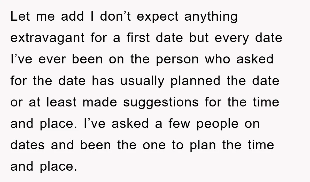 Let me add I don’t expect anything extravagant for a first date but every date I’ve ever been on the person who asked for the date has usually planned the...