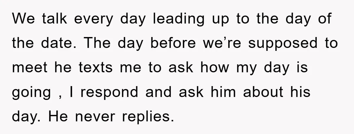 We talk every day leading up to the day of the date. The day before we’re supposed to meet he texts me to ask how my day is going ,...