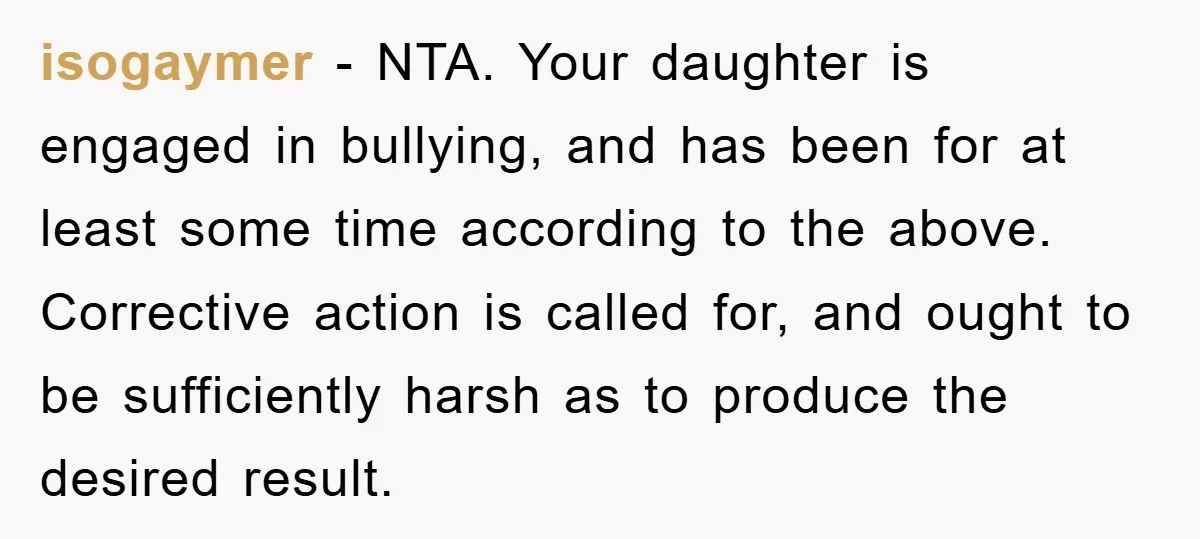 isogaymer − NTA. Your daughter is engaged in bullying, and has been for at least some time according to the above. Corrective action is called for, and ought to be...