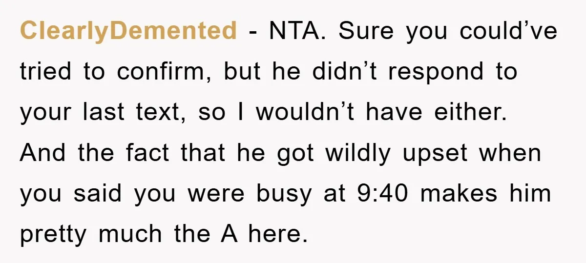 ClearlyDemented − NTA. Sure you could’ve tried to confirm, but he didn’t respond to your last text, so I wouldn’t have either. And the fact that he got wildly upset...
