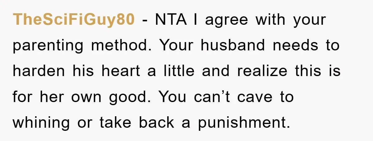 TheSciFiGuy80 − NTA I agree with your parenting method. Your husband needs to harden his heart a little and realize this is for her own good. You can’t cave to...